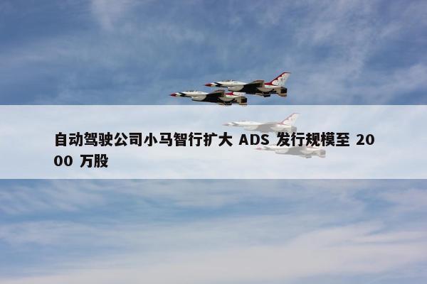 自动驾驶公司小马智行扩大 ADS 发行规模至 2000 万股