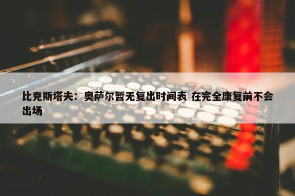 比克斯塔夫：奥萨尔暂无复出时间表 在完全康复前不会出场