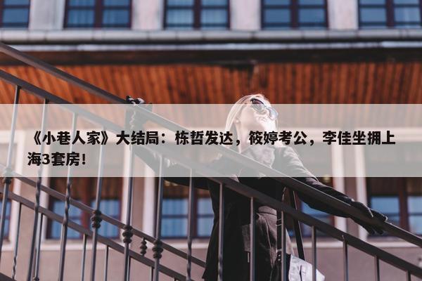 《小巷人家》大结局：栋哲发达，筱婷考公，李佳坐拥上海3套房！