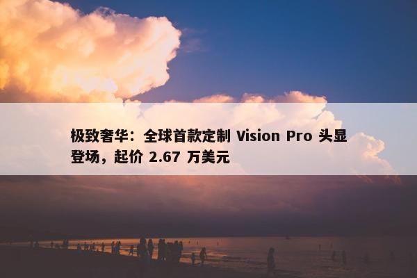 极致奢华：全球首款定制 Vision Pro 头显登场，起价 2.67 万美元