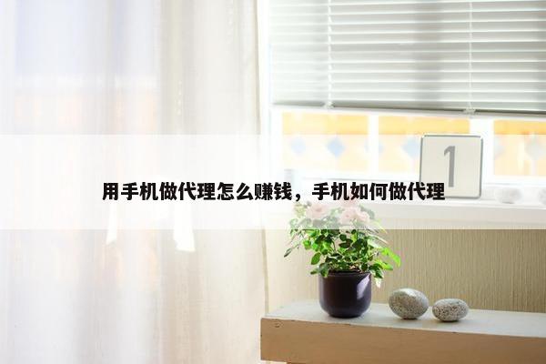 用手机做代理怎么赚钱，手机如何做代理