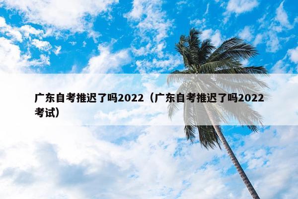 广东自考推迟了吗2022（广东自考推迟了吗2022考试）