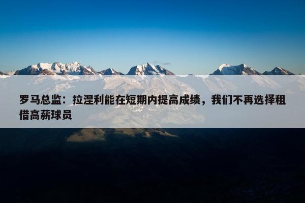 罗马总监：拉涅利能在短期内提高成绩，我们不再选择租借高薪球员