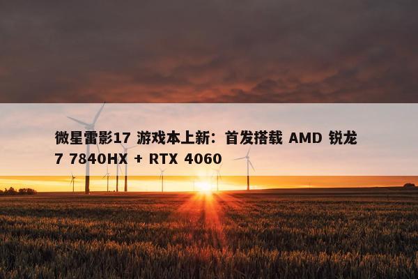 微星雷影17 游戏本上新：首发搭载 AMD 锐龙 7 7840HX + RTX 4060