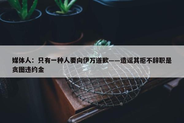 媒体人：只有一种人要向伊万道歉——造谣其拒不辞职是贪图违约金