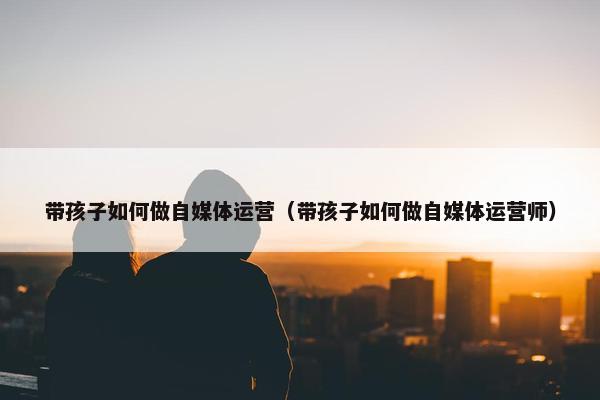 带孩子如何做自媒体运营（带孩子如何做自媒体运营师）