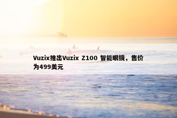 Vuzix推出Vuzix Z100 智能眼镜，售价为499美元