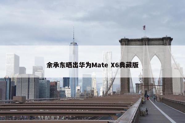 余承东晒出华为Mate X6典藏版