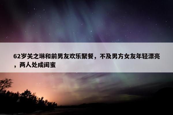 62岁关之琳和前男友欢乐聚餐，不及男方女友年轻漂亮，两人处成闺蜜