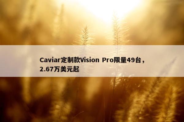 Caviar定制款Vision Pro限量49台，2.67万美元起