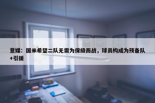 意媒：国米希望二队无需为保级而战，球员构成为预备队+引援