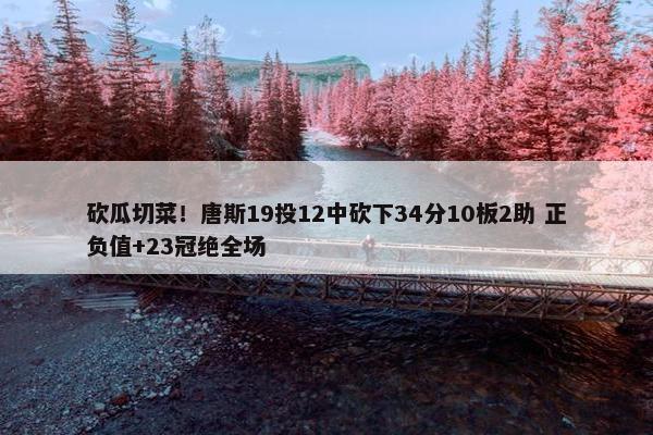 砍瓜切菜！唐斯19投12中砍下34分10板2助 正负值+23冠绝全场