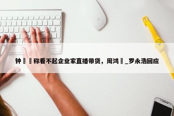 钟睒睒称看不起企业家直播带货，周鸿祎_罗永浩回应