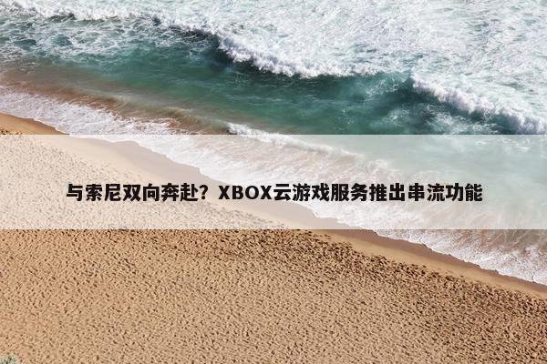 与索尼双向奔赴？XBOX云游戏服务推出串流功能