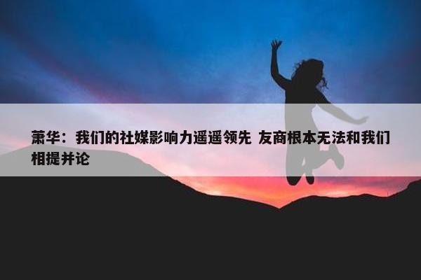 萧华：我们的社媒影响力遥遥领先 友商根本无法和我们相提并论