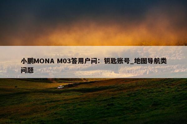 小鹏MONA M03答用户问：钥匙账号_地图导航类问题