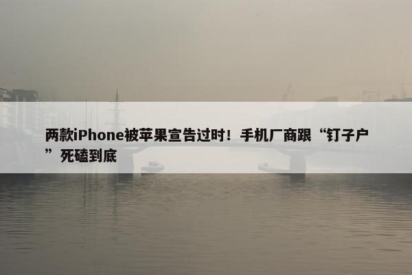 两款iPhone被苹果宣告过时！手机厂商跟“钉子户”死磕到底