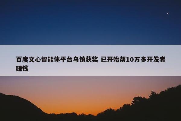 百度文心智能体平台乌镇获奖 已开始帮10万多开发者赚钱