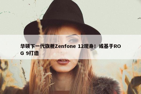 华硕下一代旗舰Zenfone 12现身！或基于ROG 9打造