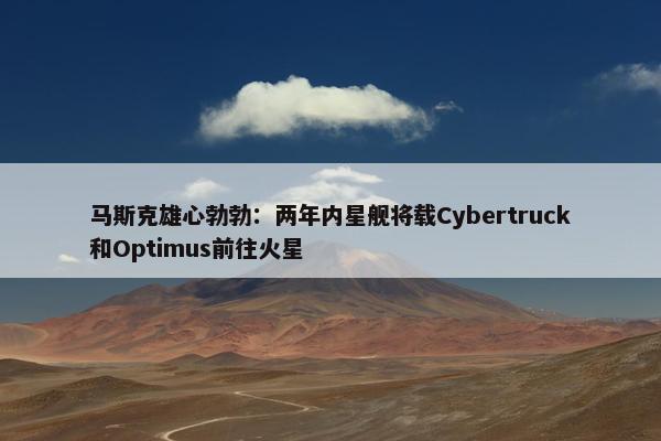 马斯克雄心勃勃：两年内星舰将载Cybertruck和Optimus前往火星