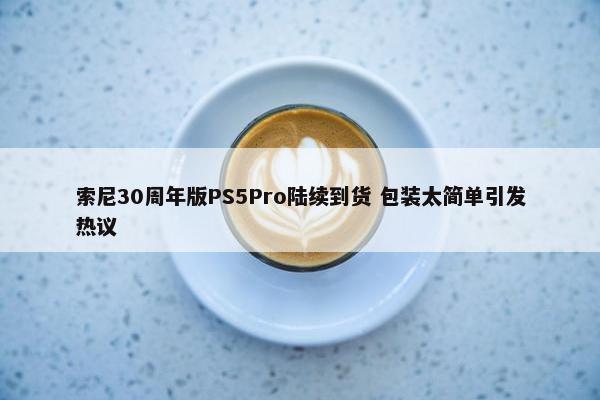 索尼30周年版PS5Pro陆续到货 包装太简单引发热议