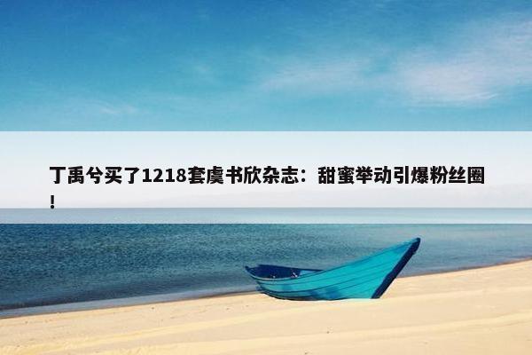 丁禹兮买了1218套虞书欣杂志：甜蜜举动引爆粉丝圈！