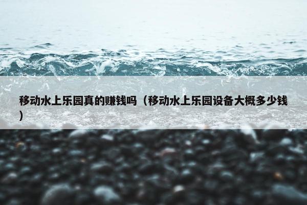 移动水上乐园真的赚钱吗（移动水上乐园设备大概多少钱）