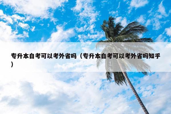 专升本自考可以考外省吗（专升本自考可以考外省吗知乎）