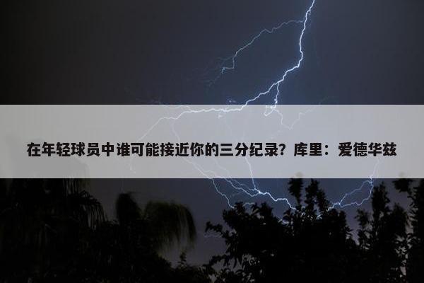 在年轻球员中谁可能接近你的三分纪录？库里：爱德华兹