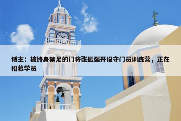 博主：被终身禁足的门将张振强开设守门员训练营，正在招募学员