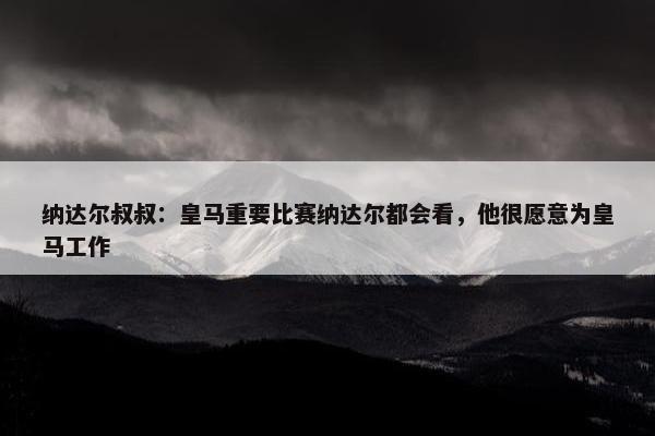 纳达尔叔叔：皇马重要比赛纳达尔都会看，他很愿意为皇马工作