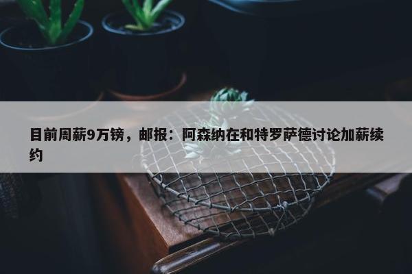 目前周薪9万镑，邮报：阿森纳在和特罗萨德讨论加薪续约