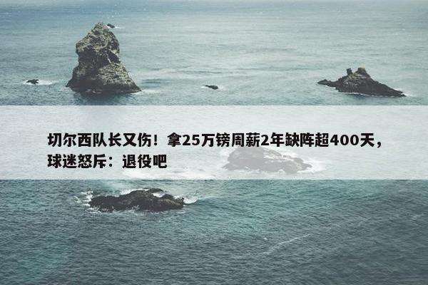 切尔西队长又伤！拿25万镑周薪2年缺阵超400天，球迷怒斥：退役吧