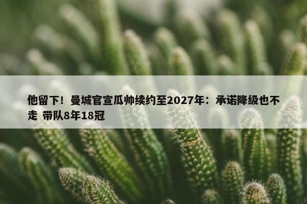 他留下！曼城官宣瓜帅续约至2027年：承诺降级也不走 带队8年18冠