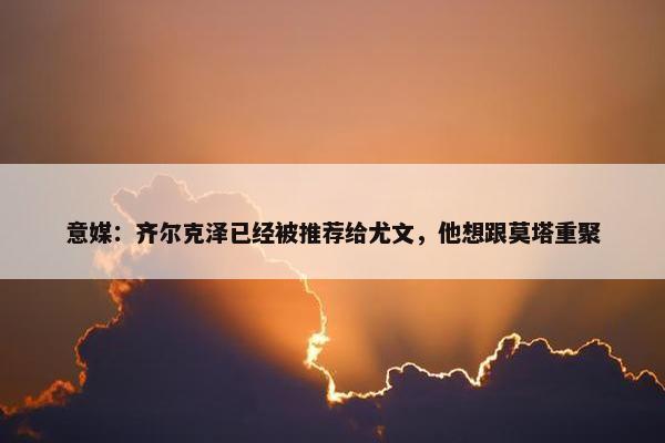 意媒：齐尔克泽已经被推荐给尤文，他想跟莫塔重聚