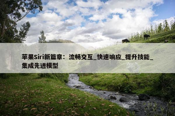 苹果Siri新篇章：流畅交互_快速响应_提升技能_集成先进模型