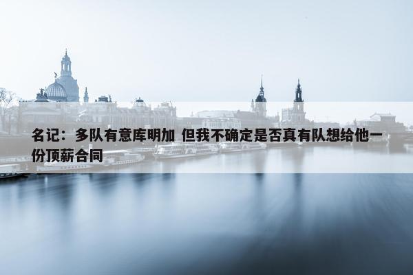 名记：多队有意库明加 但我不确定是否真有队想给他一份顶薪合同