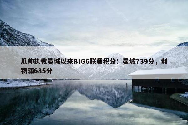 瓜帅执教曼城以来BIG6联赛积分：曼城739分，利物浦685分