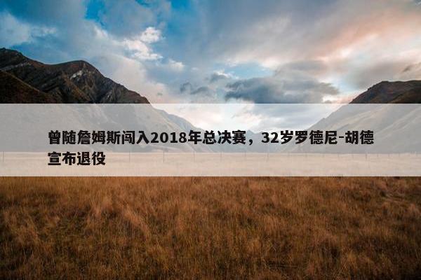 曾随詹姆斯闯入2018年总决赛，32岁罗德尼-胡德宣布退役