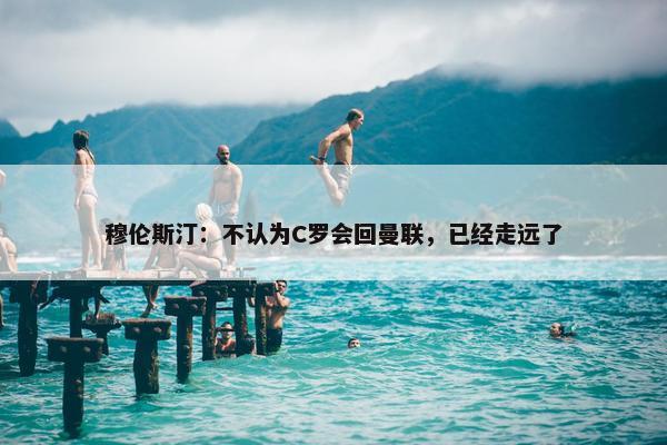 穆伦斯汀：不认为C罗会回曼联，已经走远了