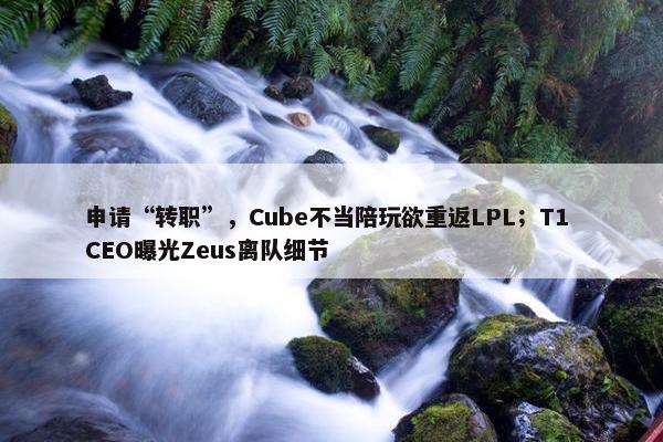 申请“转职”，Cube不当陪玩欲重返LPL；T1 CEO曝光Zeus离队细节