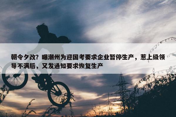 朝令夕改？曝潮州为迎国考要求企业暂停生产，惹上级领导不满后，又发通知要求恢复生产