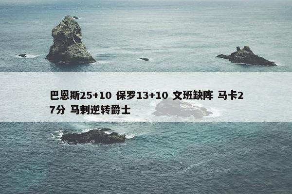 巴恩斯25+10 保罗13+10 文班缺阵 马卡27分 马刺逆转爵士