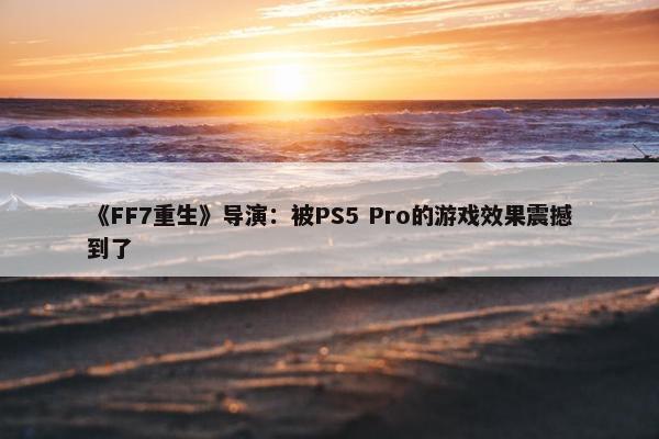 《FF7重生》导演：被PS5 Pro的游戏效果震撼到了