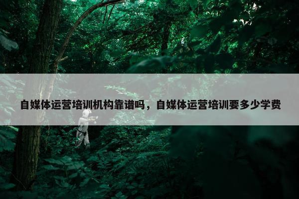 自媒体运营培训机构靠谱吗，自媒体运营培训要多少学费