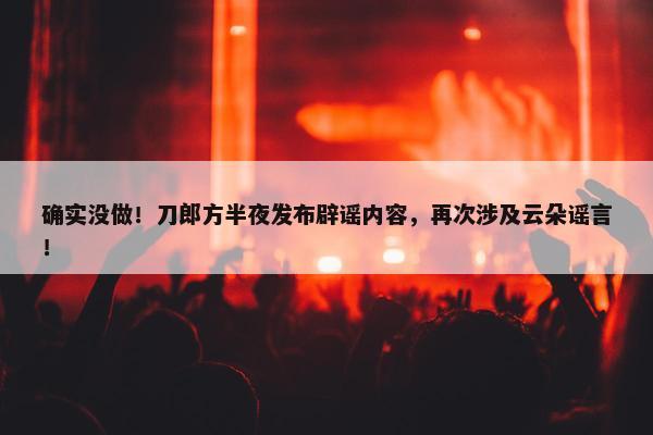 确实没做！刀郎方半夜发布辟谣内容，再次涉及云朵谣言！