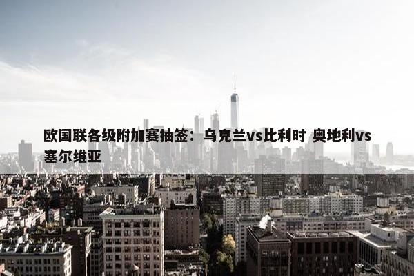 欧国联各级附加赛抽签：乌克兰vs比利时 奥地利vs塞尔维亚