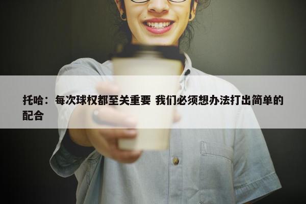 托哈：每次球权都至关重要 我们必须想办法打出简单的配合