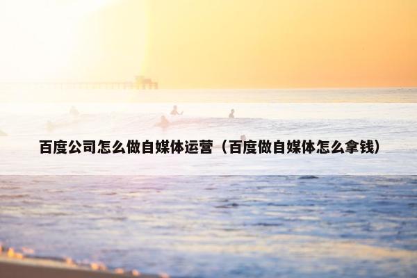 百度公司怎么做自媒体运营（百度做自媒体怎么拿钱）