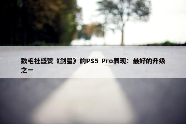 数毛社盛赞《剑星》的PS5 Pro表现：最好的升级之一